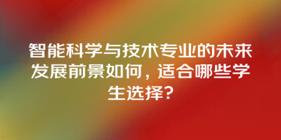 智能科学与技术专业的未来发展前景如何，适合哪些学生选择？