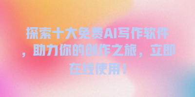 探索十大免费AI写作软件，助力你的创作之旅，立即在线使用！