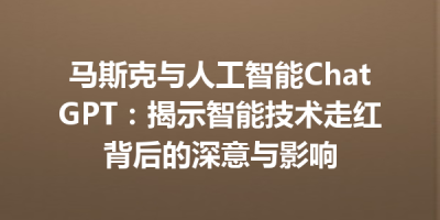 马斯克与人工智能ChatGPT：揭示智能技术走红背后的深意与影响