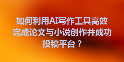 如何利用AI写作工具高效完成论文与小说创作并成功投稿平台？