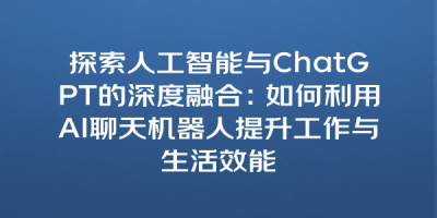 探索人工智能与ChatGPT的深度融合：如何利用AI聊天机器人提升工作与生活效能