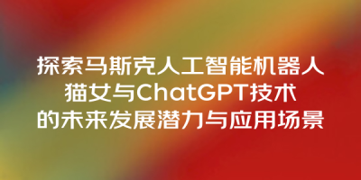 探索马斯克人工智能机器人猫女与ChatGPT技术的未来发展潜力与应用场景
