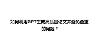 如何利用GPT生成高质量论文并避免查重的问题？