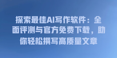 探索最佳AI写作软件：全面评测与官方免费下载，助你轻松撰写高质量文章