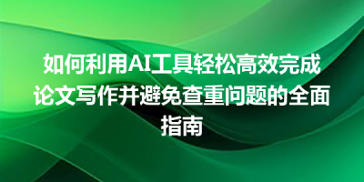 如何利用AI工具轻松高效完成论文写作并避免查重问题的全面指南