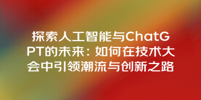 探索人工智能与ChatGPT的未来：如何在技术大会中引领潮流与创新之路