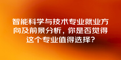 智能科学与技术专业就业方向及前景分析，你是否觉得这个专业值得选择？