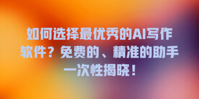 如何选择最优秀的AI写作软件？免费的、精准的助手一次性揭晓！