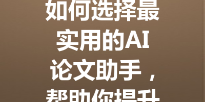 如何选择最实用的AI论文助手，帮助你提升写作效率与质量！