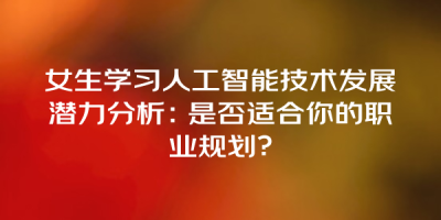 女生学习人工智能技术发展潜力分析：是否适合你的职业规划？