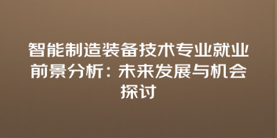智能制造装备技术专业就业前景分析：未来发展与机会探讨