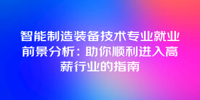 智能制造装备技术专业就业前景分析：助你顺利进入高薪行业的指南