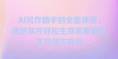 AI写作助手的全面评测：选对软件轻松生成高质量论文与创作内容
