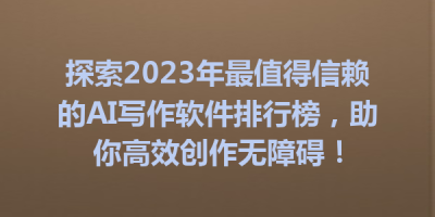 探索2023年最值得信赖的AI写作软件排行榜，助你高效创作无障碍！