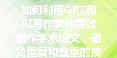 如何利用GPT和AI写作软件高效创作学术论文，避免重复和查重的技巧与策略