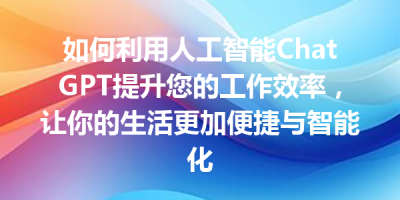 如何利用人工智能ChatGPT提升您的工作效率，让你的生活更加便捷与智能化