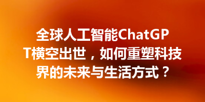 全球人工智能ChatGPT横空出世，如何重塑科技界的未来与生活方式？