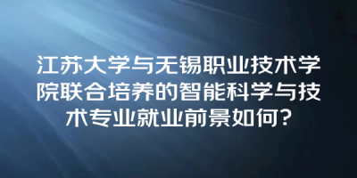 江苏大学与无锡职业技术学院联合培养的智能科学与技术专业就业前景如何？