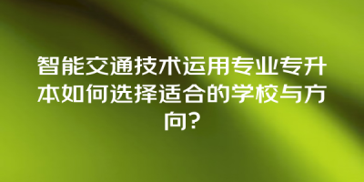 智能交通技术运用专业专升本如何选择适合的学校与方向？
