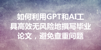如何利用GPT和AI工具高效无风险地撰写毕业论文，避免查重问题