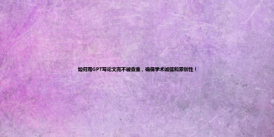 如何用GPT写论文而不被查重，确保学术诚信和原创性！