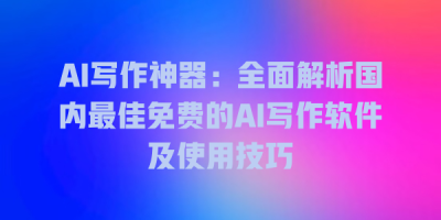 AI写作神器：全面解析国内最佳免费的AI写作软件及使用技巧