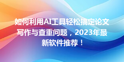 如何利用AI工具轻松搞定论文写作与查重问题，2023年最新软件推荐！