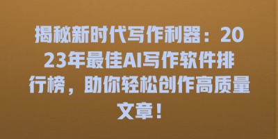 揭秘新时代写作利器：2023年最佳AI写作软件排行榜，助你轻松创作高质量文章！