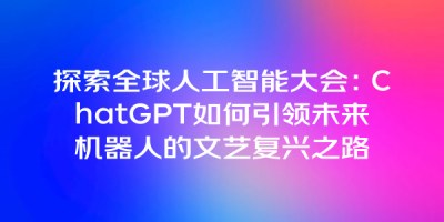 探索全球人工智能大会：ChatGPT如何引领未来机器人的文艺复兴之路