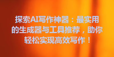 探索AI写作神器：最实用的生成器与工具推荐，助你轻松实现高效写作！