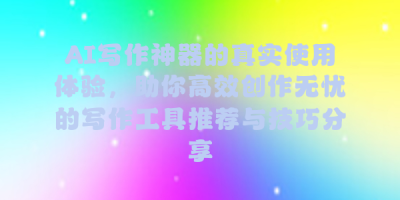 AI写作神器的真实使用体验，助你高效创作无忧的写作工具推荐与技巧分享