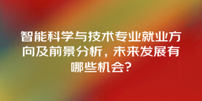 智能科学与技术专业就业方向及前景分析，未来发展有哪些机会？