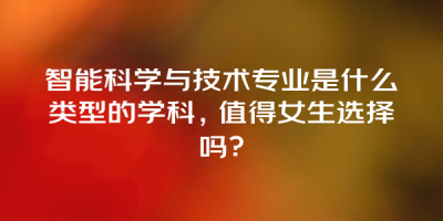 智能科学与技术专业是什么类型的学科，值得女生选择吗？