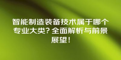 智能制造装备技术属于哪个专业大类？全面解析与前景展望！