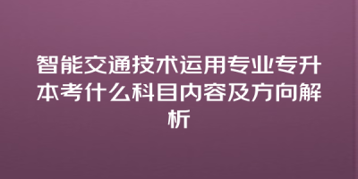 智能交通技术运用专业专升本考什么科目内容及方向解析