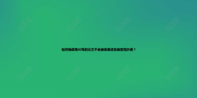 如何确保用AI写的论文不会被查重或者被发现抄袭？
