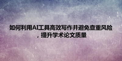 如何利用AI工具高效写作并避免查重风险，提升学术论文质量