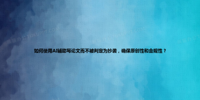 如何使用AI辅助写论文而不被判定为抄袭，确保原创性和合规性？