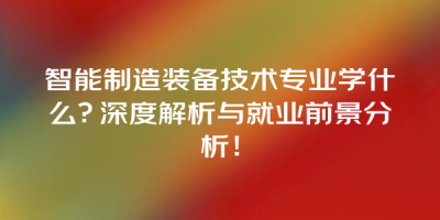 智能制造装备技术专业学什么？深度解析与就业前景分析！