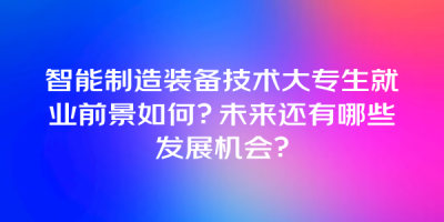 智能制造装备技术大专生就业前景如何？未来还有哪些发展机会？