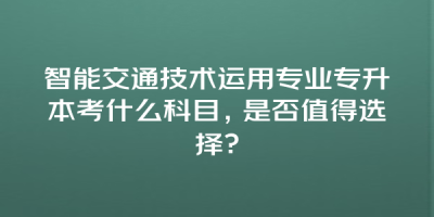 智能交通技术运用专业专升本考什么科目，是否值得选择？