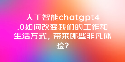 人工智能chatgpt4.0如何改变我们的工作和生活方式，带来哪些非凡体验？