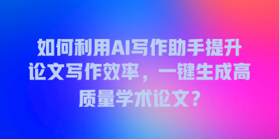 如何利用AI写作助手提升论文写作效率，一键生成高质量学术论文？
