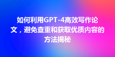 如何利用GPT-4高效写作论文，避免查重和获取优质内容的方法揭秘