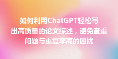 如何利用ChatGPT轻松写出高质量的论文综述，避免查重问题与重复率高的困扰