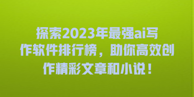 探索2023年最强ai写作软件排行榜，助你高效创作精彩文章和小说！