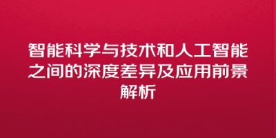 智能科学与技术和人工智能之间的深度差异及应用前景解析