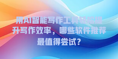 用AI智能写作工具轻松提升写作效率，哪些软件推荐最值得尝试？