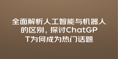 全面解析人工智能与机器人的区别，探讨ChatGPT为何成为热门话题