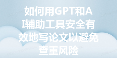 如何用GPT和AI辅助工具安全有效地写论文以避免查重风险